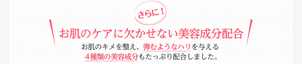 さらに！お肌のケアに欠かせない美容成分配合　お肌のキメを整え、弾むようなハリを与える4種類の美容成分もたっぷり配合しました。