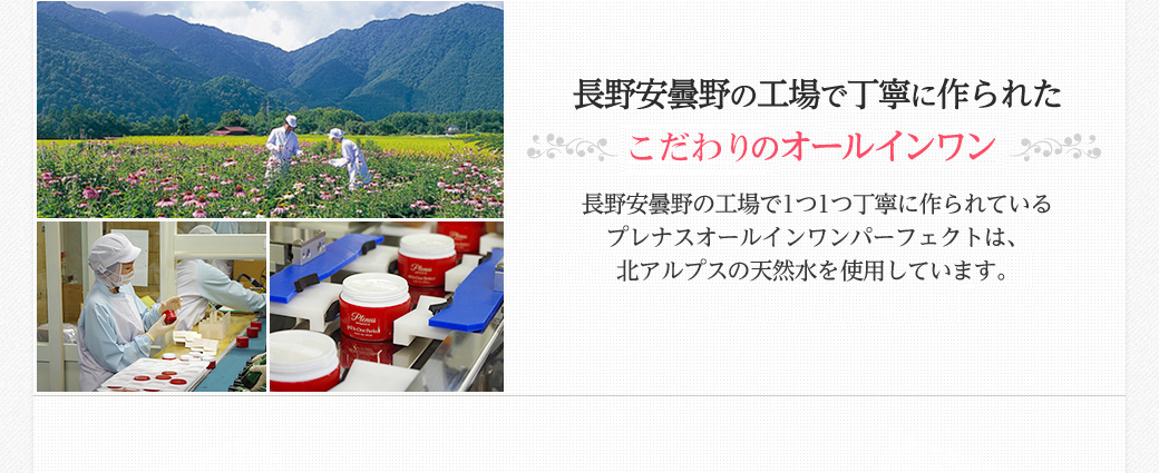 長野安曇野の工場で丁寧に作られた安心・安全のオールインワン　長野安曇野の工場で1つ1つ丁寧に作られているプレナスオールインワンパーフェクトは、名水百選にも認定された北アルプスの天然水を使用しています。