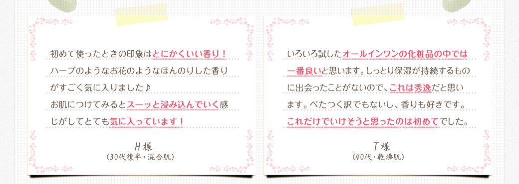 初めて使ったときの印象はとにかくいい香り！ハーブのようなお花のようなほんのりした香りがすごく気に入りました♪お肌につけてみるとスーッと浸み込んでいく感じがしてとても気に入っています！　H様（30代後半・混合肌）　　いろいろ試したオールインワンの化粧品の中では一番良いと思います。しっとり保湿が持続するものに出会ったことがないので、これは秀逸だと思います。べたつく訳でもないし、香りも好きです。これだけでいけそうと思ったのは初めてでした。　T様（40代・乾燥肌）
