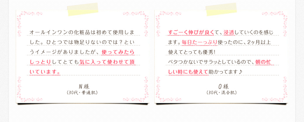オールインワンの化粧品は初めて使用しました。ひとつでは物足りないのでは？というイメージがありましたが、使ってみたらしっとりしてとても気に入って使わせて頂いています。　N様（30代・普通肌）　　すごーく伸びが良くて、浸透していくのを感じます。毎日たーっぷり使ったのに、2ヶ月以上使えてとっても優秀！ベタつかないでサラッとしているので、朝の忙しい時にも使えて助かってます♪　O様（30代・混合肌）