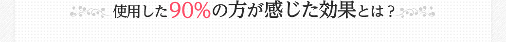 使用した90%の方が感じた効果とは？