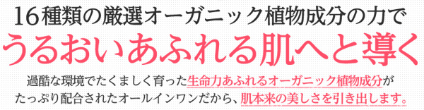 16種類の厳選オーガニック植物成分の力でうるおいあふれる肌へと導く。過酷な環境でたくましく育った生命力あふれるオーガニック植物成分がたっぷり配合されたオールインワンだから、肌本来の美しさを引き出します。