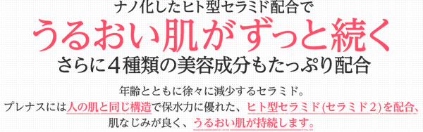 ナノ化したヒト型セラミド配合でうるおい肌がずっと続くさらに4種類の美容成分もたっぷり配合。年齢とともに徐々に減少するセラミド。プレナスには人の肌と同じ構造で保水力に優れた、ヒト型セラミド(セラミド２)を配合、肌なじみが良く、うるおい肌が持続します。