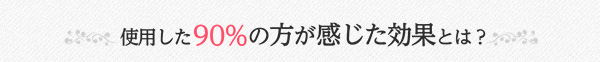 使用した90%の方が感じた効果とは？